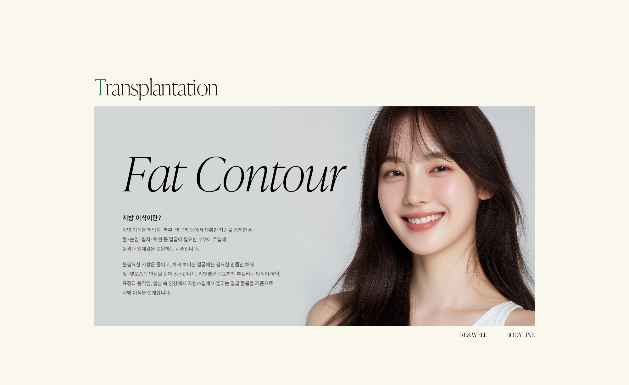 [지방 이식이란?] 지방 이식은 허벅지·복부·옆구리 등에서 채취한 지방을 정제한 뒤 볼·눈밑·팔자·턱선 등 얼굴에 필요한 부위에 주입해 윤곽과 입체감을 보완하는 시술입니다. 불필요한 지방은 줄이고, 꺼져 보이는 얼굴에는 필요한 만큼만 채워 앞·옆모습의 인상을 함께 정돈합니다. 리앤웰은 과도하게 부풀리는 방식이 아닌, 표정과 움직임, 일상 속 인상에서 자연스럽게 어울리는 얼굴 볼륨을 기준으로 지방 이식을 설계합니다.