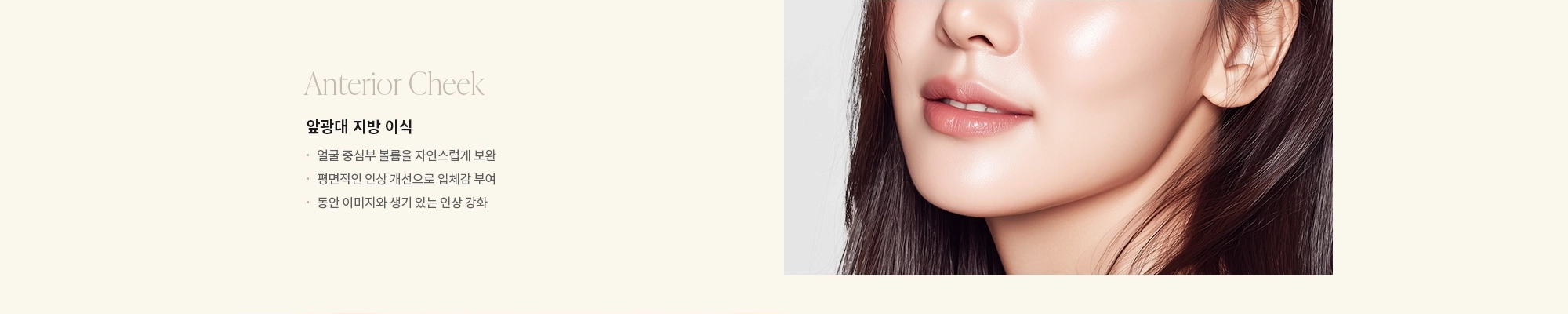 [Anterior Cheek] 앞광대 지방 이식 : - 얼굴 중심부 볼륨을 자연스럽게 보완 - 평면적인 인상 개선으로 입체감 부여 - 동안 이미지와 생기 있는 인상 강화 