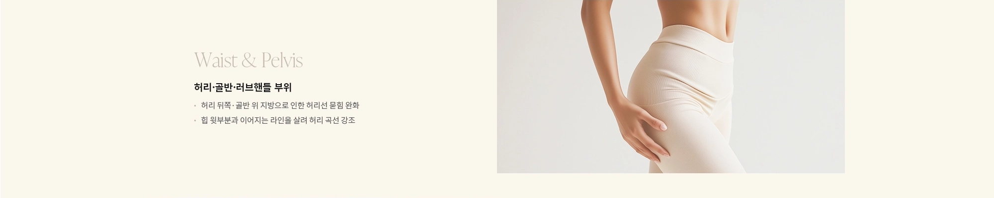 [Waist & Pelvis] 허리·골반·러브핸들 부위 : - 허리 뒤쪽·골반 위 지방으로 인한 허리선 묻힘 완화 - 힙 윗부분과 이어지는 라인을 살려 허리 곡선 강조