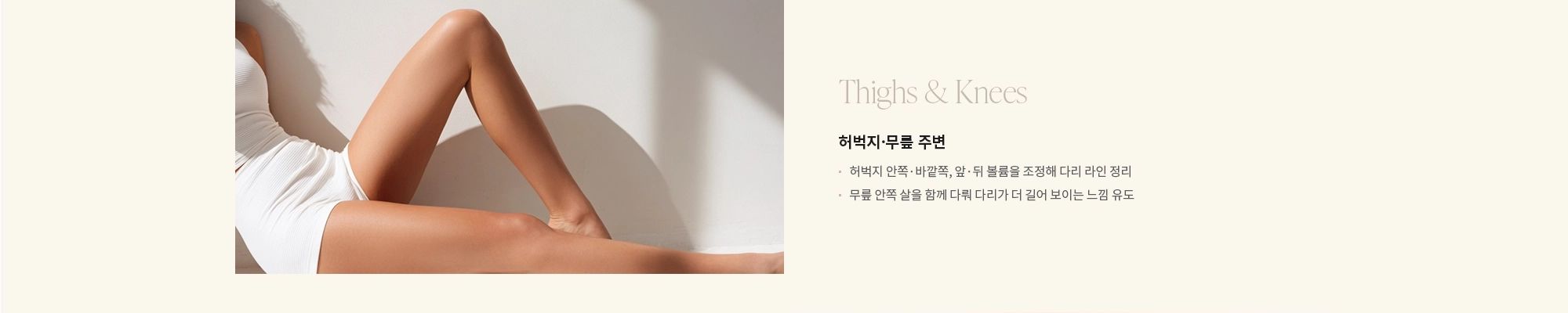 [Thighs & Knees] 허벅지·무릎 주변 : - 허벅지 안쪽·바깥쪽, 앞·뒤 볼륨을 조정해 다리 라인 정리 - 무릎 안쪽 살을 함께 다뤄 다리가 더 길어 보이는 느낌 유도 