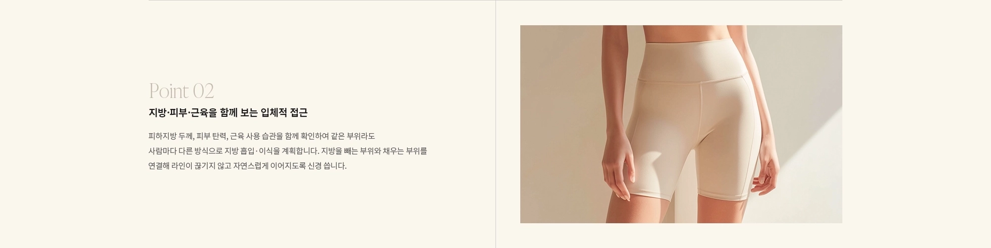 [Point 02] 지방·피부·근육을 함께 보는 입체적 접근 : 피하지방 두께, 피부 탄력, 근육 사용 습관을 함께 확인하여 같은 부위라도 사람마다 다른 방식으로 지방 흡입·이식을 계획합니다. 지방을 빼는 부위와 채우는 부위를 연결해 라인이 끊기지 않고 자연스럽게 이어지도록 신경 씁니다.