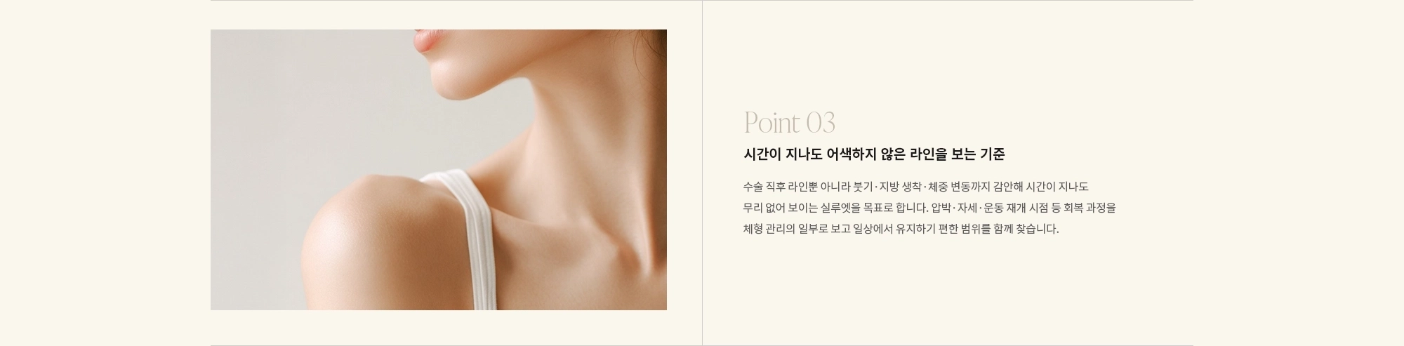 [Point 03] 시간이 지나도 어색하지 않은 라인을 보는 기준 : 수술 직후 라인뿐 아니라 붓기·지방 생착·체중 변동까지 감안해 시간이 지나도 무리 없어 보이는 실루엣을 목표로 합니다. 압박·자세·운동 재개 시점 등 회복 과정을 체형 관리의 일부로 보고 일상에서 유지하기 편한 범위를 함께 찾습니다.