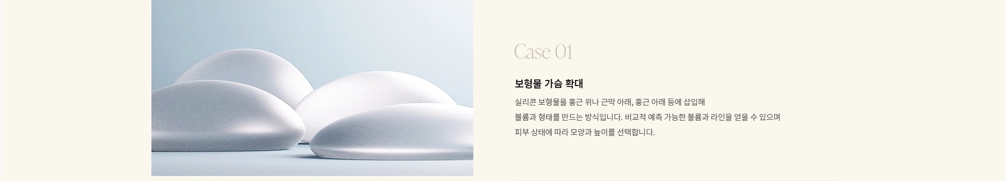 [Case 01] 보형물 가슴 확대 : 실리콘 보형물을 흉근 위나 근막 아래, 흉근 아래 등에 삽입해 볼륨과 형태를 만드는 방식입니다. 비교적 예측 가능한 볼륨과 라인을 얻을 수 있으며 피부 상태에 따라 모양과 높이를 선택합니다.