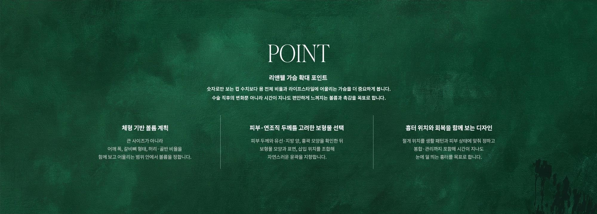 [POINT] 리앤웰 가슴 확대 포인트 : 숫자로만 보는 컵 수치보다 몸 전체 비율과 라이프스타일에 어울리는 가슴을 더 중요하게 봅니다. 수술 직후의 변화뿐 아니라 시간이 지나도 편안하게 느껴지는 볼륨과 촉감을 목표로 합니다. (체형 기반 볼륨 계획 / 피부·연조직 두께를 고려한 보형물 선택 / 흉터 위치와 회복을 함께 보는 디자인)