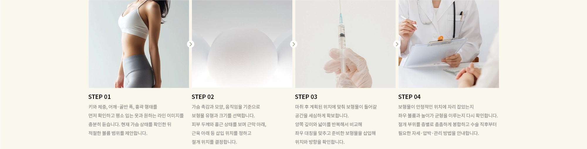 [STEP 01] 키와 체중, 어깨·골반 폭, 흉곽 형태를 먼저 확인하고 평소 입는 옷과 원하는 라인 이미지를 충분히 듣습니다. 현재 가슴 상태를 확인한 뒤 적절한 볼륨 범위를 제안합니다. [STEP 02] 가슴 촉감과 모양, 움직임을 기준으로 보형물 유형과 크기를 선택합니다. 피부 두께와 흉근 상태를 보며 근막 아래, 근육 아래 등 삽입 위치를 정하고 절개 위치를 결정합니다. [STEP 03] 마취 후 계획된 위치에 맞춰 보형물이 들어갈 공간을 세심하게 확보합니다. 양쪽 깊이와 넓이를 반복해서 비교해 좌우 대칭을 맞추고 준비한 보형물을 삽입해 위치와 방향을 확인합니다. [STEP 04] 보형물이 안정적인 위치에 자리 잡았는지 좌우 볼륨과 높이가 균형을 이루는지 다시 확인합니다. 절개 부위를 층별로 촘촘하게 봉합하고 수술 직후부터 필요한 자세·압박·관리 방법을 안내합니다.
