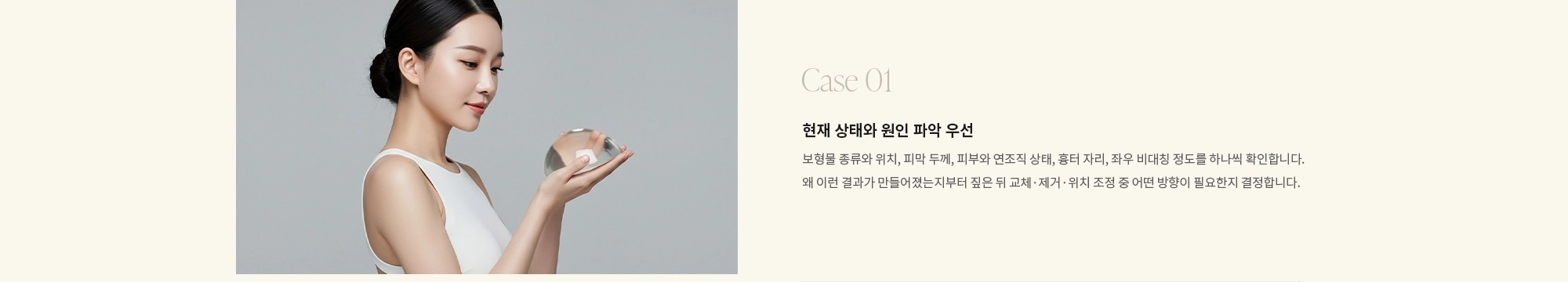 [Case 01] 현재 상태와 원인 파악 우선 : 보형물 종류와 위치, 피막 두께, 피부와 연조직 상태, 흉터 자리, 좌우 비대칭 정도를 하나씩 확인합니다. 왜 이런 결과가 만들어졌는지부터 짚은 뒤 교체·제거·위치 조정 중 어떤 방향이 필요한지 결정합니다.