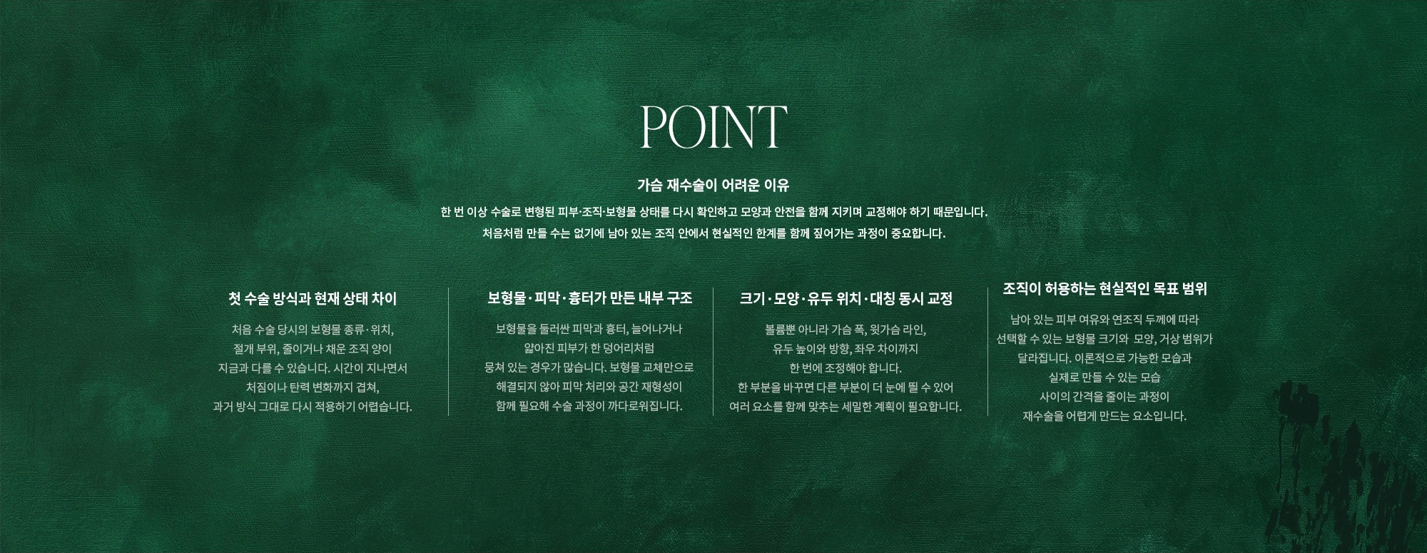 [POINT] 가슴 재수술이 어려운 이유 : 한 번 이상 수술로 변형된 피부·조직·보형물 상태를 다시 확인하고 모양과 안전을 함께 지키며 교정해야 하기 때문입니다. 처음처럼 만들 수는 없기에 남아 있는 조직 안에서 현실적인 한계를 함께 짚어가는 과정이 중요합니다. (첫 수술 방식과 현재 상태 차이 / 보형물·피막·흉터가 만든 내부 구조 / 크기·모양·유두 위치·대칭 동시 교정 / 조직이 허용하는 현실적인 목표 범위)