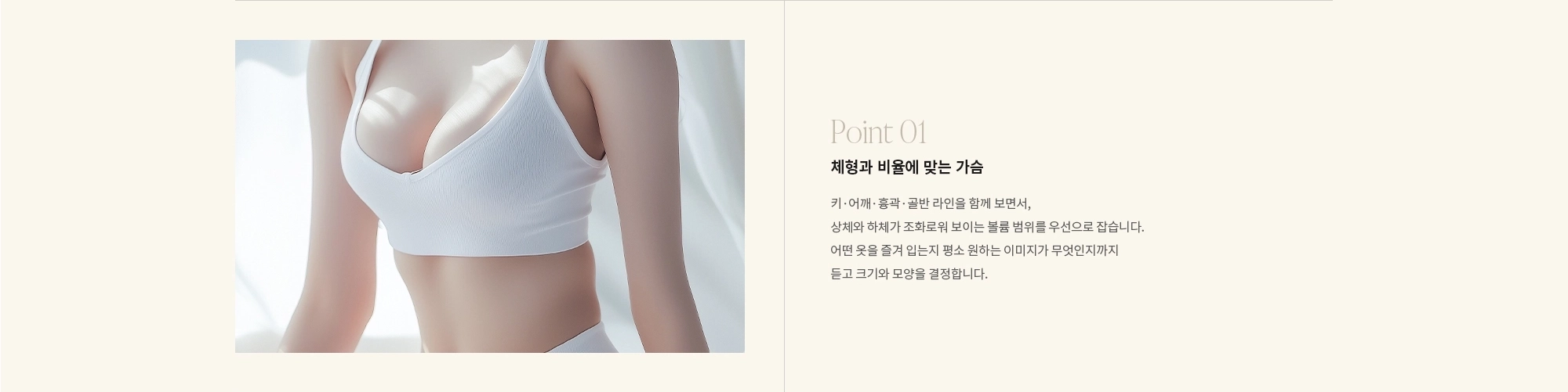 [Point 01] 체형과 비율에 맞는 가슴 : 키·어깨·흉곽·골반 라인을 함께 보면서, 상체와 하체가 조화로워 보이는 볼륨 범위를 우선으로 잡습니다. 어떤 옷을 즐겨 입는지 평소 원하는 이미지가 무엇인지까지 듣고 크기와 모양을 결정합니다.