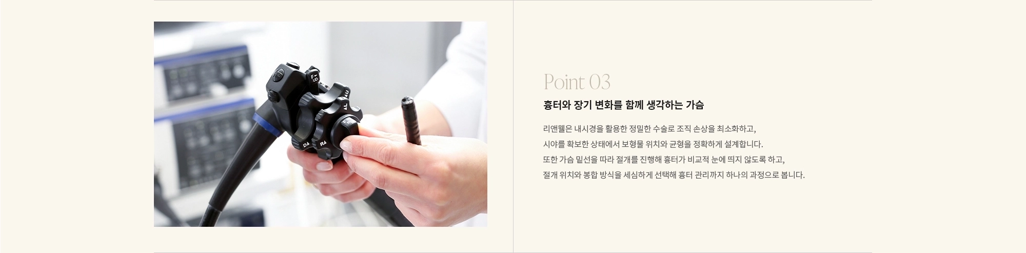 [Point 03] 흉터와 장기 변화를 함께 생각하는 가슴 : 리앤웰은 내시경을 활용한 정밀한 수술로 조직 손상을 최소화하고, 시야를 확보한 상태에서 보형물 위치와 균형을 정확하게 설계합니다. 또한 가슴 밑선을 따라 절개를 진행해 흉터가 비교적 눈에 띄지 않도록 하고, 절개 위치와 봉합 방식을 세심하게 선택해 흉터 관리까지 하나의 과정으로 봅니다.