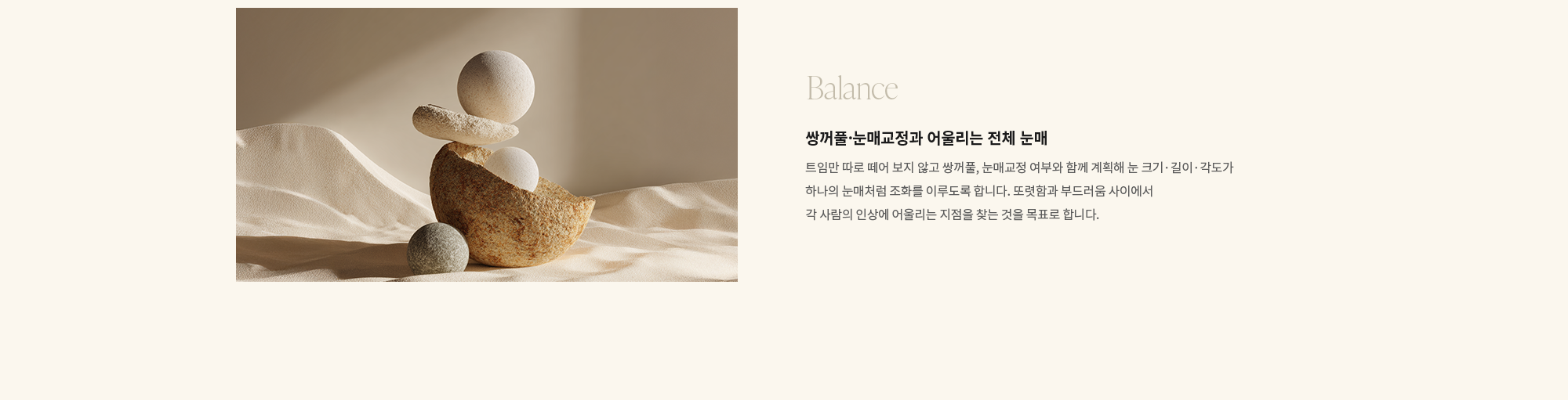 [Balance] 쌍꺼풀·눈매교정과 어울리는 전체 눈매 : 트임만 따로 떼어 보지 않고 쌍꺼풀, 눈매교정 여부와 함께 계획해 눈 크기·길이·각도가 하나의 눈매처럼 조화를 이루도록 합니다. 또렷함과 부드러움 사이에서 각 사람의 인상에 어울리는 지점을 찾는 것을 목표로 합니다.