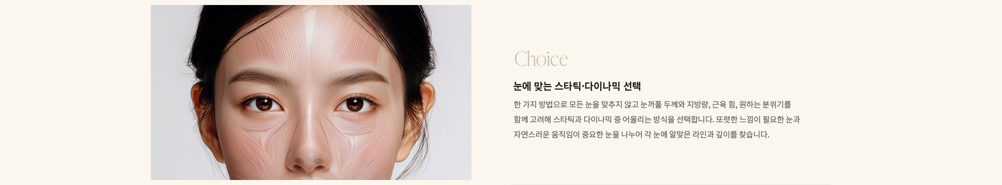 [Choice] 눈에 맞는 스타틱·다이나믹 선택 : 한 가지 방법으로 모든 눈을 맞추지 않고 눈꺼풀 두께와 지방량, 근육 힘, 원하는 분위기를 함께 고려해 스타틱과 다이나믹 중 어울리는 방식을 선택합니다. 또렷한 느낌이 필요한 눈과 자연스러운 움직임이 중요한 눈을 나누어 각 눈에 알맞은 라인과 깊이를 찾습니다.