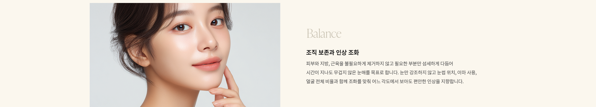 [Balance] 조직 보존과 인상 조화 : 피부와 지방, 근육을 불필요하게 제거하지 않고 필요한 부분만 섬세하게 다듬어 시간이 지나도 무겁지 않은 눈매를 목표로 합니다. 눈만 강조하지 않고 눈썹 위치, 이마 사용, 얼굴 전체 비율과 함께 조화를 맞춰 어느 각도에서 보아도 편안한 인상을 지향합니다.