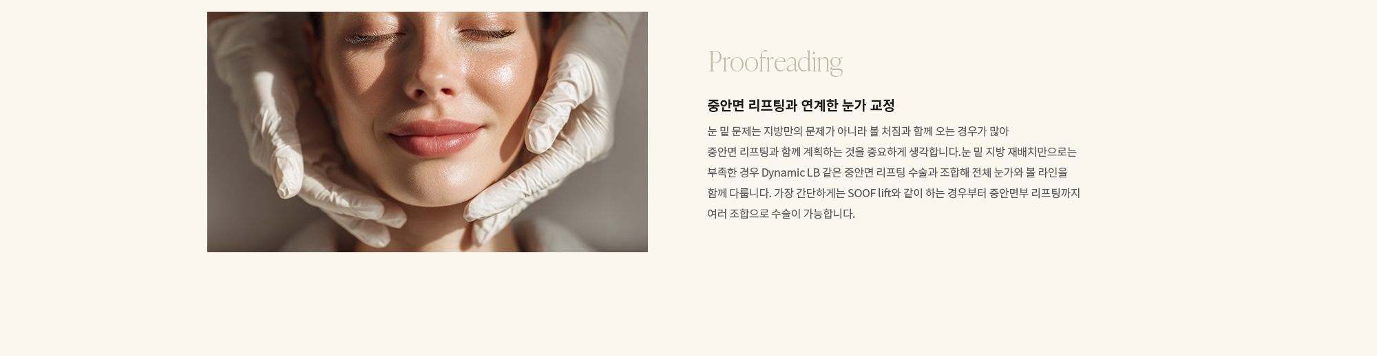 [Proofreading] 중안면 리프팅과 연계한 눈가 교정 : 눈 밑 문제는 지방만의 문제가 아니라 볼 처짐과 함께 오는 경우가 많아 중안면 리프팅과 함께 계획하는 것을 중요하게 생각합니다.눈 밑 지방 재배치만으로는 부족한 경우 Dynamic LB 같은 중안면 리프팅 수술과 조합해 전체 눈가와 볼 라인을 함께 다룹니다. 가장 간단하게는 SOOF lift와 같이 하는 경우부터 중안면부 리프팅까지 여러 조합으로 수술이 가능합니다.