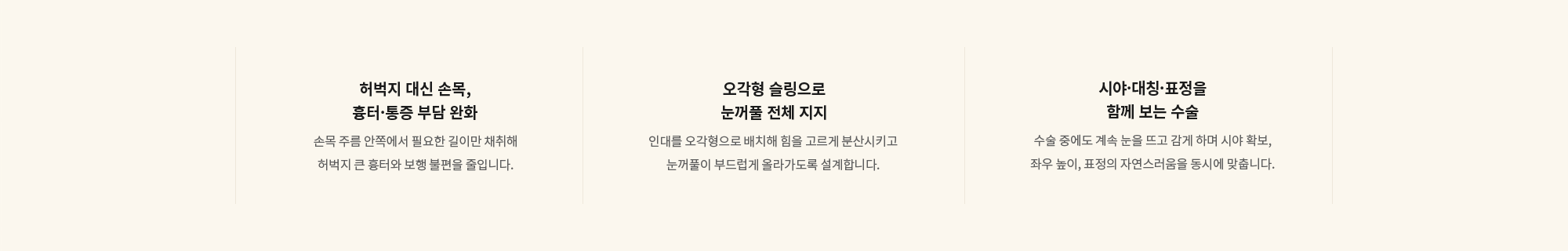 [허벅지 대신 손목, 흉터·통증 부담 완화] 손목 주름 안쪽에서 필요한 길이만 채취해 허벅지 큰 흉터와 보행 불편을 줄입니다. / [오각형 슬링으로 눈꺼풀 전체 지지] 인대를 오각형으로 배치해 힘을 고르게 분산시키고 눈꺼풀이 부드럽게 올라가도록 설계합니다. / [시야·대칭·표정을 함께 보는 수술] 수술 중에도 계속 눈을 뜨고 감게 하며 시야 확보, 좌우 높이, 표정의 자연스러움을 동시에 맞춥니다.