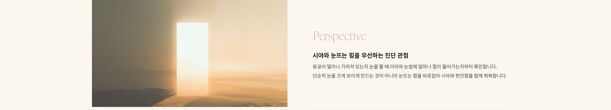 [Perspective] 시야와 눈뜨는 힘을 우선하는 진단 관점 : 동공이 얼마나 가려져 있는지 눈을 뜰 때 이마와 눈썹에 얼마나 힘이 들어가는지부터 확인합니다. 단순히 눈을 크게 보이게 만드는 것이 아니라 눈뜨는 힘을 바로잡아 시야와 편안함을 함께 회복합니다.