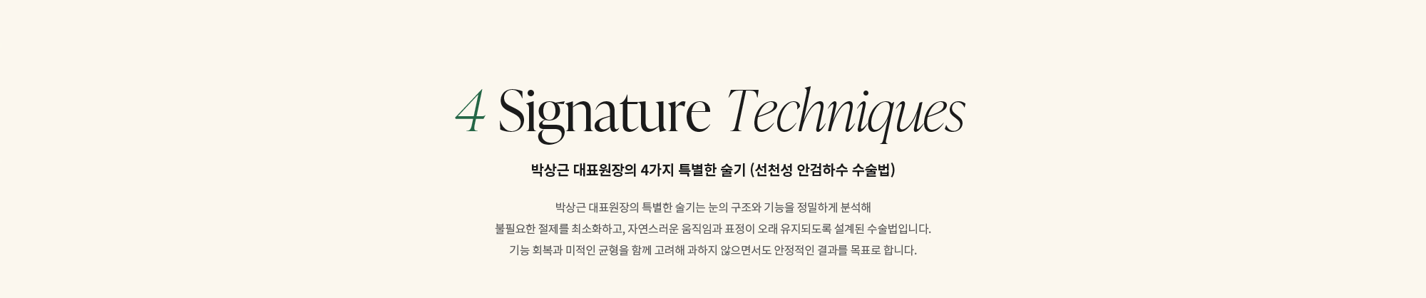 [4 Signature Techniques] 박상근 대표원장의 4가지 특별한 술기 (선천성 안검하수 수술법) : 박상근 대표원장의 특별한 술기는 눈의 구조와 기능을 정밀하게 분석해 불필요한 절제를 최소화하고, 자연스러운 움직임과 표정이 오래 유지되도록 설계된 수술법입니다. 기능 회복과 미적인 균형을 함께 고려해 과하지 않으면서도 안정적인 결과를 목표로 합니다.