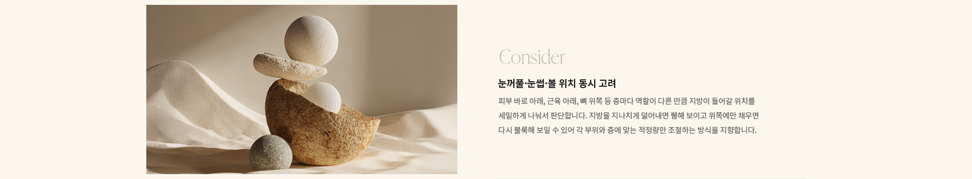 [Consider] 눈꺼풀·눈썹·볼 위치 동시 고려 : 피부 바로 아래, 근육 아래, 뼈 위쪽 등 층마다 역할이 다른 만큼 지방이 들어갈 위치를 세밀하게 나눠서 판단합니다. 지방을 지나치게 덜어내면 퀭해 보이고 위쪽에만 채우면 다시 불룩해 보일 수 있어 각 부위와 층에 맞는 적정량만 조절하는 방식을 지향합니다.