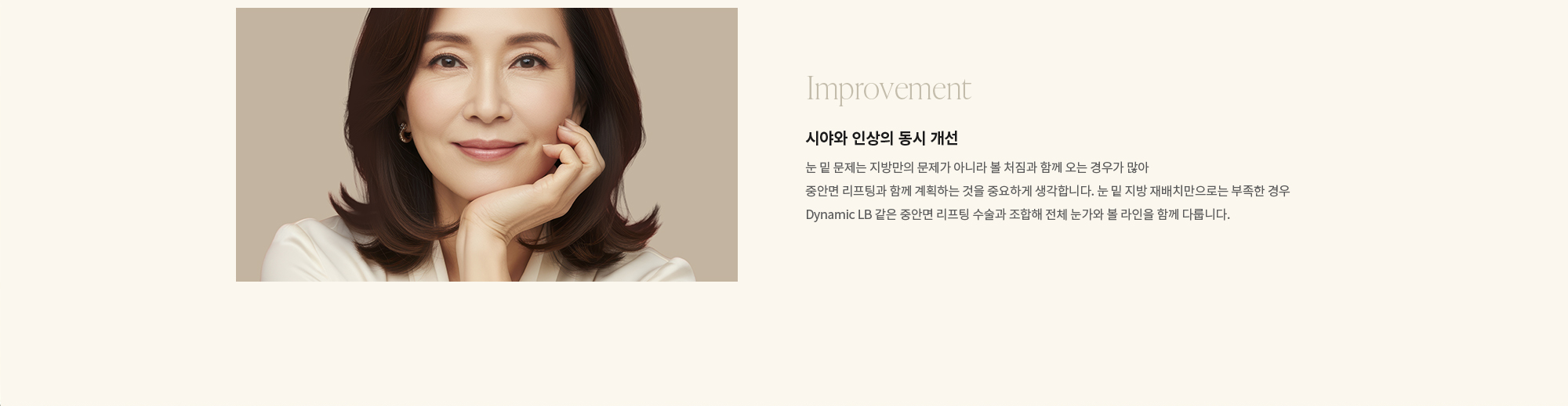 [Improvement] 시야와 인상의 동시 개선 : 눈 밑 문제는 지방만의 문제가 아니라 볼 처짐과 함께 오는 경우가 많아 중안면 리프팅과 함께 계획하는 것을 중요하게 생각합니다. 눈 밑 지방 재배치만으로는 부족한 경우 Dynamic LB 같은 중안면 리프팅 수술과 조합해 전체 눈가와 볼 라인을 함께 다룹니다.