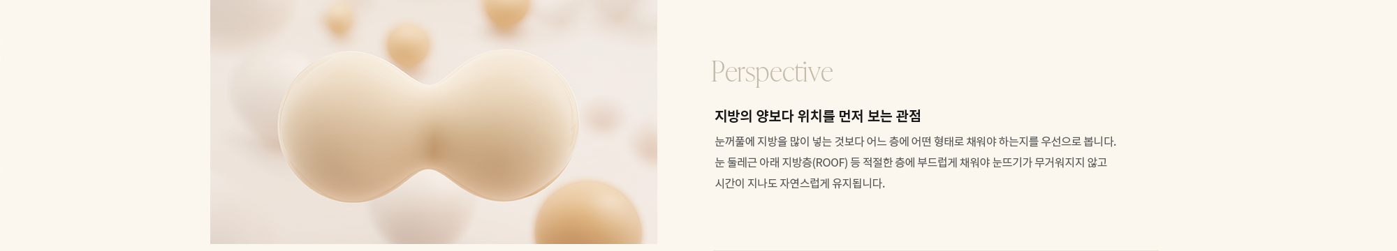 [Perspective] 지방의 양보다 위치를 먼저 보는 관점 : 눈꺼풀에 지방을 많이 넣는 것보다 어느 층에 어떤 형태로 채워야 하는지를 우선으로 봅니다. 눈 둘레근 아래 지방층(ROOF) 등 적절한 층에 부드럽게 채워야 눈뜨기가 무거워지지 않고 시간이 지나도 자연스럽게 유지됩니다.
