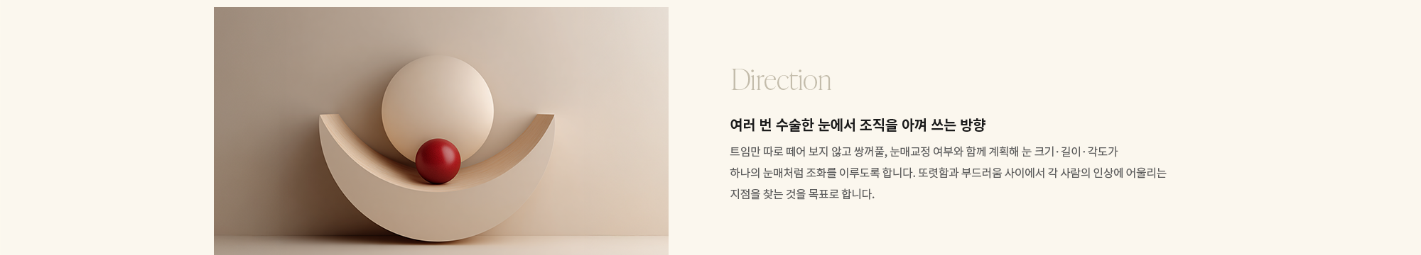 [Direction] 여러 번 수술한 눈에서 조직을 아껴 쓰는 방향 : 트임만 따로 떼어 보지 않고 쌍꺼풀, 눈매교정 여부와 함께 계획해 눈 크기·길이·각도가 하나의 눈매처럼 조화를 이루도록 합니다. 또렷함과 부드러움 사이에서 각 사람의 인상에 어울리는 지점을 찾는 것을 목표로 합니다.
