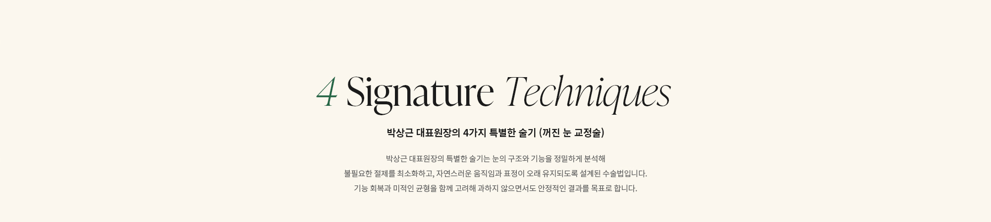 [4 Signature Techniques] 박상근 대표원장의 4가지 특별한 술기 (선천성 안검하수 수술법) : 박상근 대표원장의 특별한 술기는 눈의 구조와 기능을 정밀하게 분석해 불필요한 절제를 최소화하고, 자연스러운 움직임과 표정이 오래 유지되도록 설계된 수술법입니다. 기능 회복과 미적인 균형을 함께 고려해 과하지 않으면서도 안정적인 결과를 목표로 합니다.