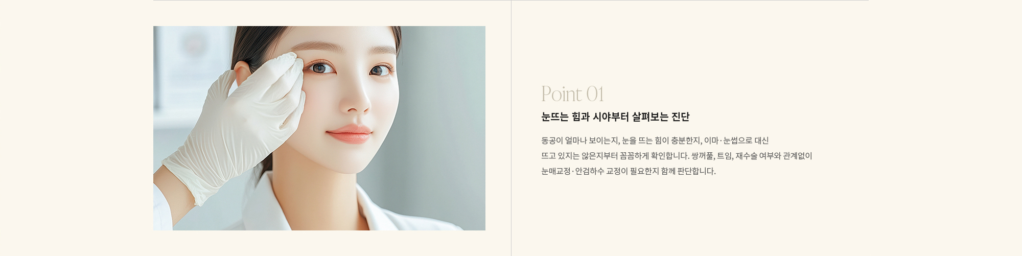 [Point 01] 눈뜨는 힘과 시야부터 살펴보는 진단 : 동공이 얼마나 보이는지, 눈을 뜨는 힘이 충분한지, 이마·눈썹으로 대신 뜨고 있지는 않은지부터 꼼꼼하게 확인합니다. 쌍꺼풀, 트임, 재수술 여부와 관계없이 눈매교정·안검하수 교정이 필요한지 함께 판단합니다. 