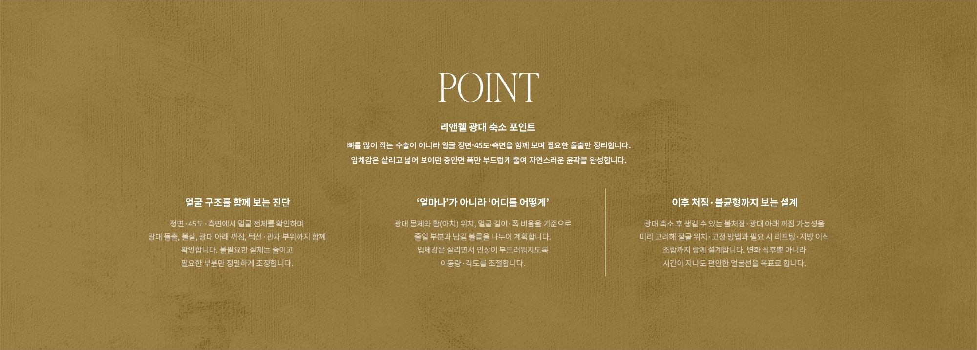 [POINT] 리앤웰 광대 축소 포인트 : 뼈를 많이 깎는 수술이 아니라 얼굴 정면·45도·측면을 함께 보며 필요한 돌출만 정리합니다. 입체감은 살리고 넓어 보이던 중안면 폭만 부드럽게 줄여 자연스러운 윤곽을 완성합니다. (얼굴 구조를 함께 보는 진단 / ‘얼마나’가 아니라 ‘어디를 어떻게’ / 이후 처짐·불균형까지 보는 설계)