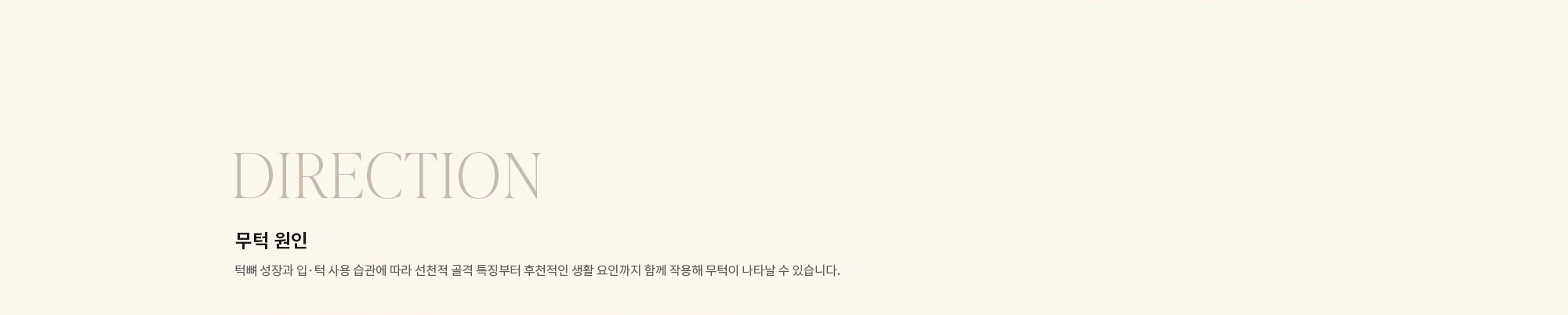 [DIRECTION] 무턱 원인 : 턱뼈 성장과 입·턱 사용 습관에 따라 선천적 골격 특징부터 후천적인 생활 요인까지 함께 작용해 무턱이 나타날 수 있습니다.