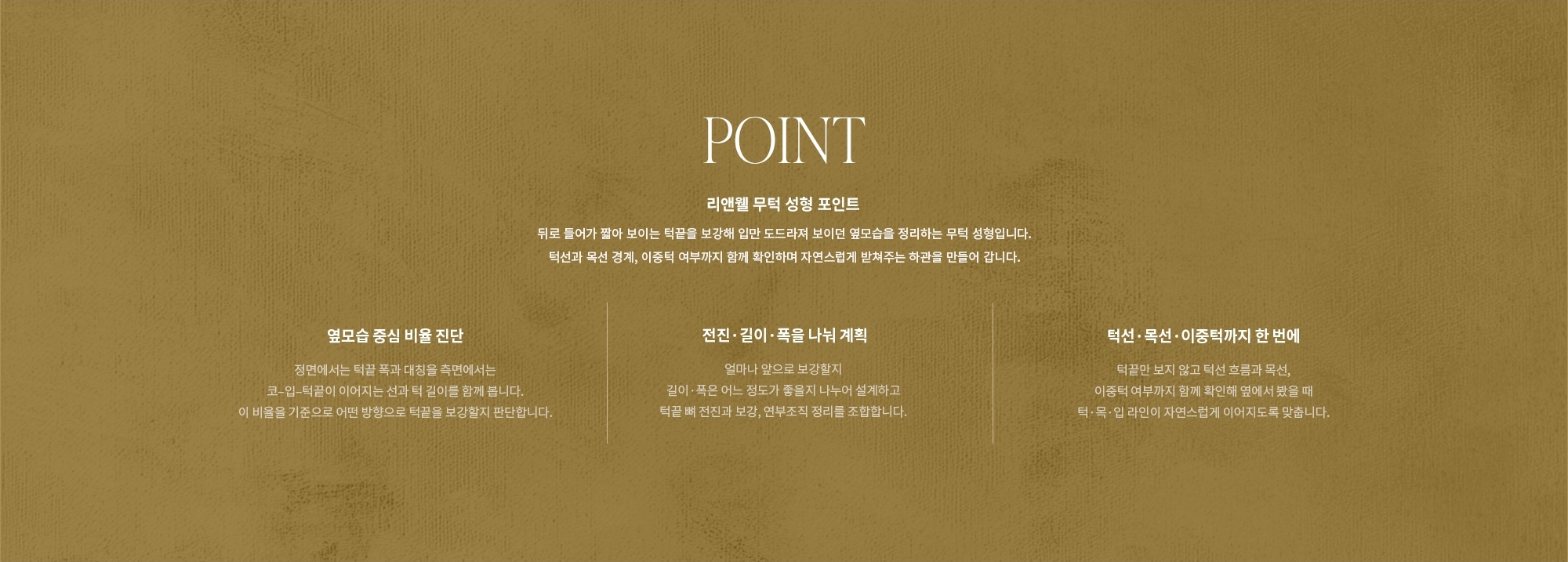 [POINT] 리앤웰 무턱 성형 포인트 : 뒤로 들어가 짧아 보이는 턱끝을 보강해 입만 도드라져 보이던 옆모습을 정리하는 무턱 성형입니다. 턱선과 목선 경계, 이중턱 여부까지 함께 확인하며 자연스럽게 받쳐주는 하관을 만들어 갑니다. (옆모습 중심 비율 진단 / 전진·길이·폭을 나눠 계획 / 턱선·목선·이중턱까지 한 번에 )