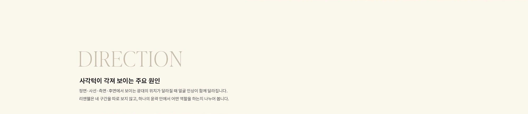 [DIRECTION] 사각턱이 각져 보이는 주요 원인 : 정면·사선·측면·후면에서 보이는 광대의 위치가 달라질 때 얼굴 인상이 함께 달라집니다. 리앤웰은 네 구간을 따로 보지 않고, 하나의 윤곽 안에서 어떤 역할을 하는지 나누어 봅니다.