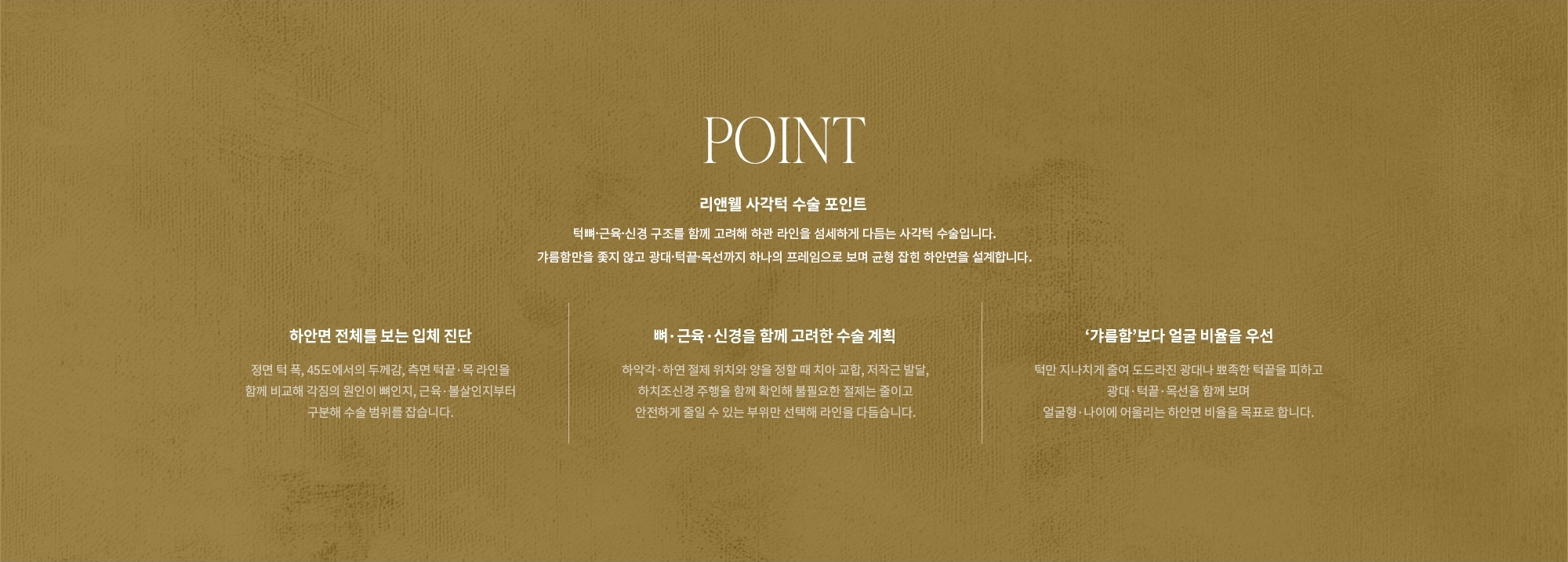 [POINT] 리앤웰 사각턱 수술 포인트 : 턱뼈·근육·신경 구조를 함께 고려해 하관 라인을 섬세하게 다듬는 사각턱 수술입니다. 갸름함만을 좇지 않고 광대·턱끝·목선까지 하나의 프레임으로 보며 균형 잡힌 하안면을 설계합니다. (하안면 전체를 보는 입체 진단 / 뼈·근육·신경을 함께 고려한 수술 계획 / ‘갸름함’보다 얼굴 비율을 우선)