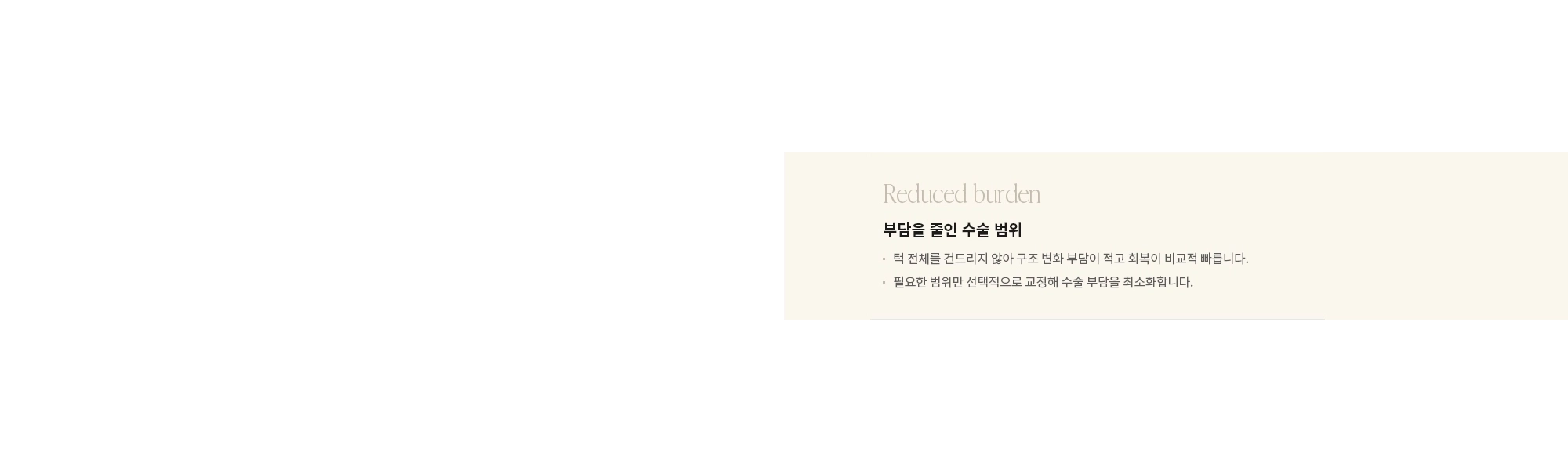 [Reduced burden] 부담을 줄인 수술 범위 : - 턱 전체를 건드리지 않아 구조 변화 부담이 적고 회복이 비교적 빠릅니다. - 필요한 범위만 선택적으로 교정해 수술 부담을 최소화합니다.