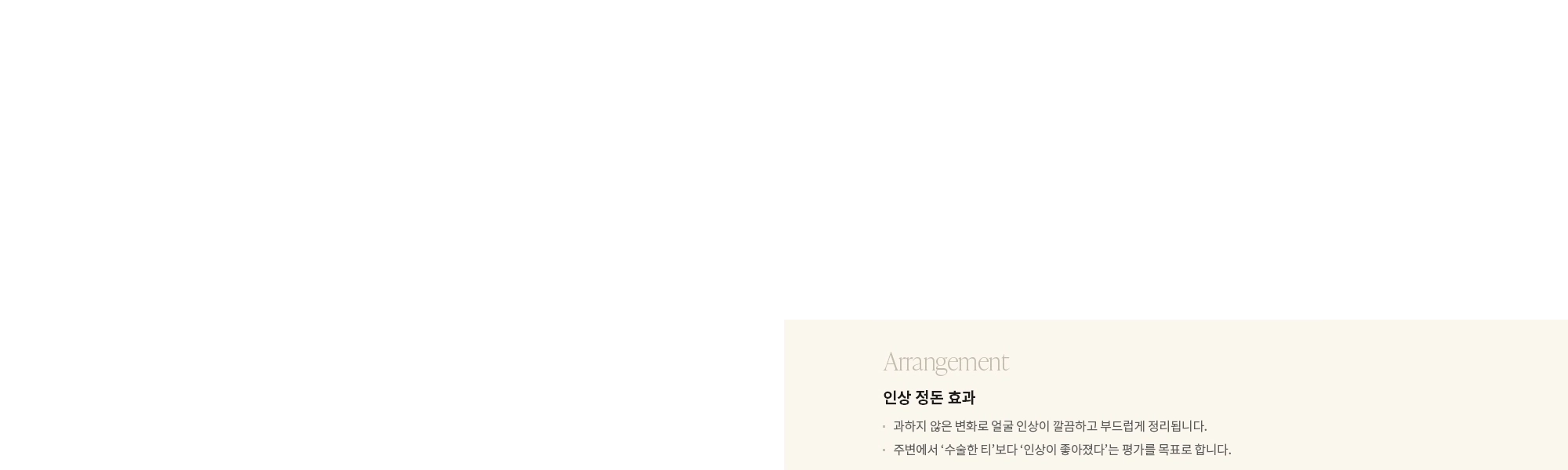[Arrangement] 인상 정돈 효과 : - 과하지 않은 변화로 얼굴 인상이 깔끔하고 부드럽게 정리됩니다. - 주변에서 ‘수술한 티’보다 ‘인상이 좋아졌다’는 평가를 목표로 합니다. 