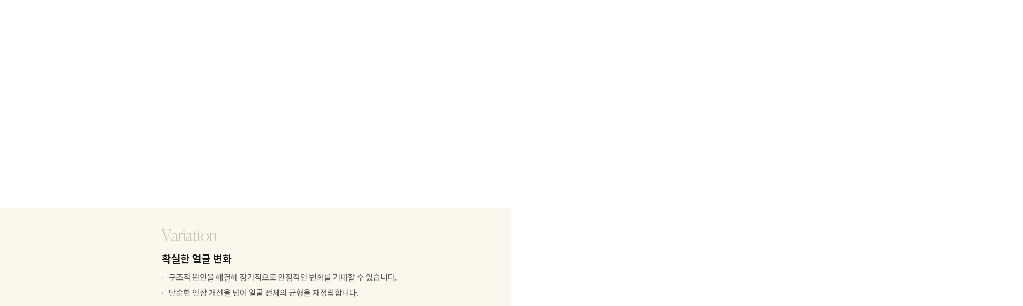 [Variation] 확실한 얼굴 변화 : - 구조적 원인을 해결해 장기적으로 안정적인 변화를 기대할 수 있습니다. - 단순한 인상 개선을 넘어 얼굴 전체의 균형을 재정립합니다. 
