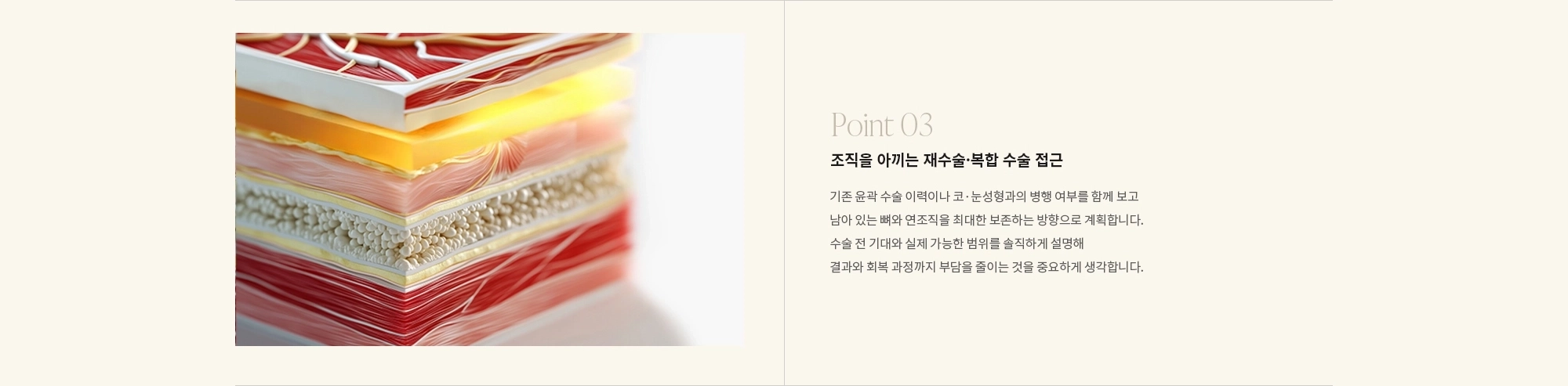[Point 03] 조직을 아끼는 재수술·복합 수술 접근 : 기존 윤곽 수술 이력이나 코·눈성형과의 병행 여부를 함께 보고 남아 있는 뼈와 연조직을 최대한 보존하는 방향으로 계획합니다. 수술 전 기대와 실제 가능한 범위를 솔직하게 설명해 결과와 회복 과정까지 부담을 줄이는 것을 중요하게 생각합니다.