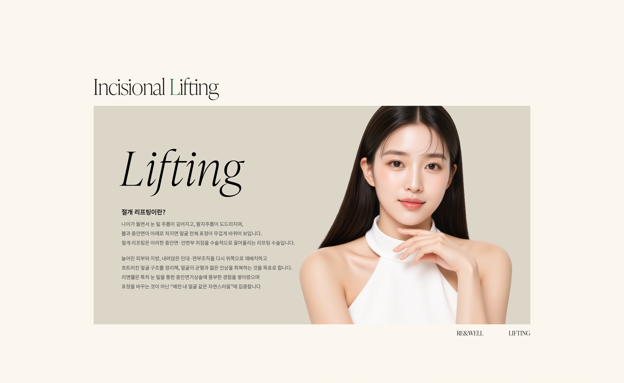 [절개 리프팅이란?] 나이가 들면서 눈 밑 주름이 깊어지고, 팔자주름이 도드라지며, 볼과 중안면이 아래로 처지면 얼굴 전체 표정이 무겁게 바뀌어 보입니다. 절개 리프팅은 이러한 중안면·안면부 처짐을 수술적으로 끌어올리는 리프팅 수술입니다. 늘어진 피부와 지방, 내려앉은 인대·연부조직을 다시 위쪽으로 재배치하고 흐트러진 얼굴 구조를 정리해, 얼굴의 균형과 젊은 인상을 회복하는 것을 목표로 합니다. 리앤웰은 특히 눈 밑을 통한 중안면거상술에 풍부한 경험을 쌓아왔으며 표정을 바꾸는 것이 아닌 “예전 내 얼굴 같은 자연스러움”에 집중합니다