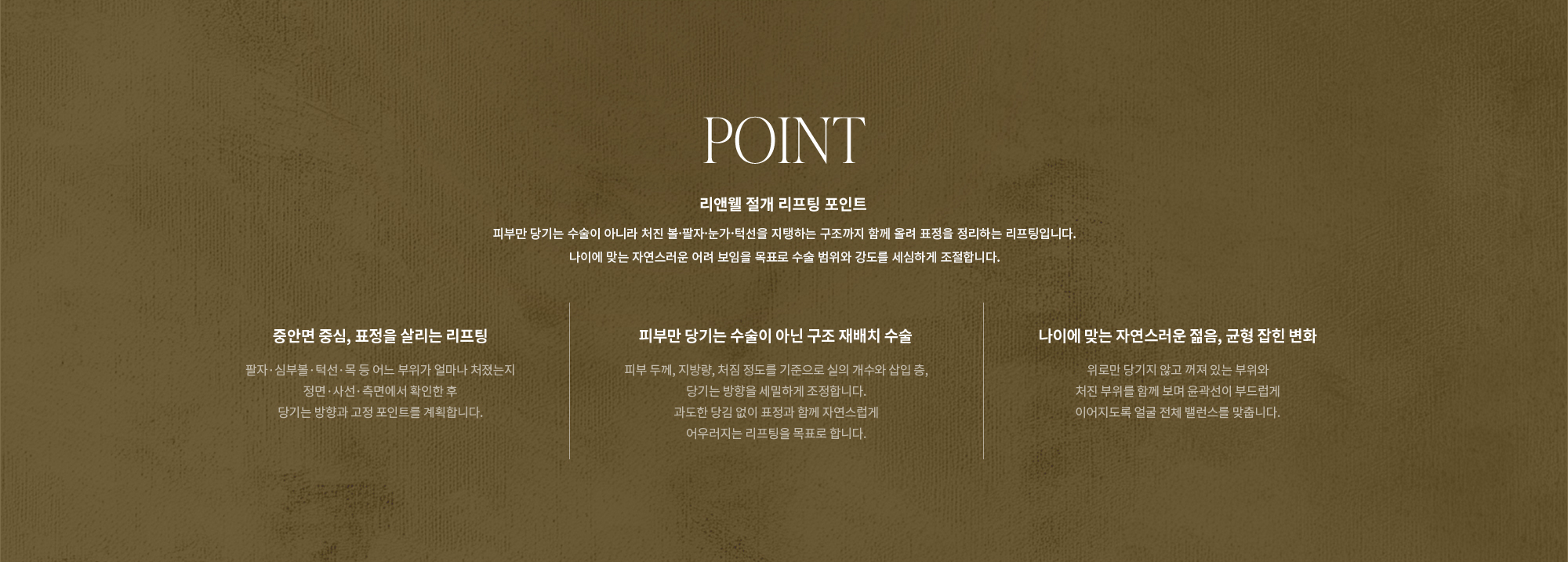 [POINT] 리앤웰 절개 리프팅 포인트 : 피부만 당기는 수술이 아니라 처진 볼·팔자·눈가·턱선을 지탱하는 구조까지 함께 올려 표정을 정리하는 리프팅입니다. 나이에 맞는 자연스러운 어려 보임을 목표로 수술 범위와 강도를 세심하게 조절합니다. (중안면 중심, 표정을 살리는 리프팅 / 피부만 당기는 수술이 아닌 구조 재배치 수술 / 나이에 맞는 자연스러운 젊음, 균형 잡힌 변화)