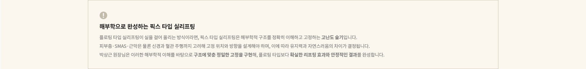 [해부학으로 완성하는 픽스 타입 실리프팅] 플로팅 타입 실리프팅이 실을 걸어 올리는 방식이라면, 픽스 타입 실리프팅은 해부학적 구조를 정확히 이해하고 고정하는 고난도 술기입니다. 피부층·SMAS·근막은 물론 신경과 혈관 주행까지 고려해 고정 위치와 방향을 설계해야 하며, 이에 따라 유지력과 자연스러움의 차이가 결정됩니다. 박상근 원장님은 이러한 해부학적 이해를 바탕으로 구조에 맞춘 정밀한 고정을 구현해, 플로팅 타입보다 확실한 리프팅 효과와 안정적인 결과를 완성합니다.