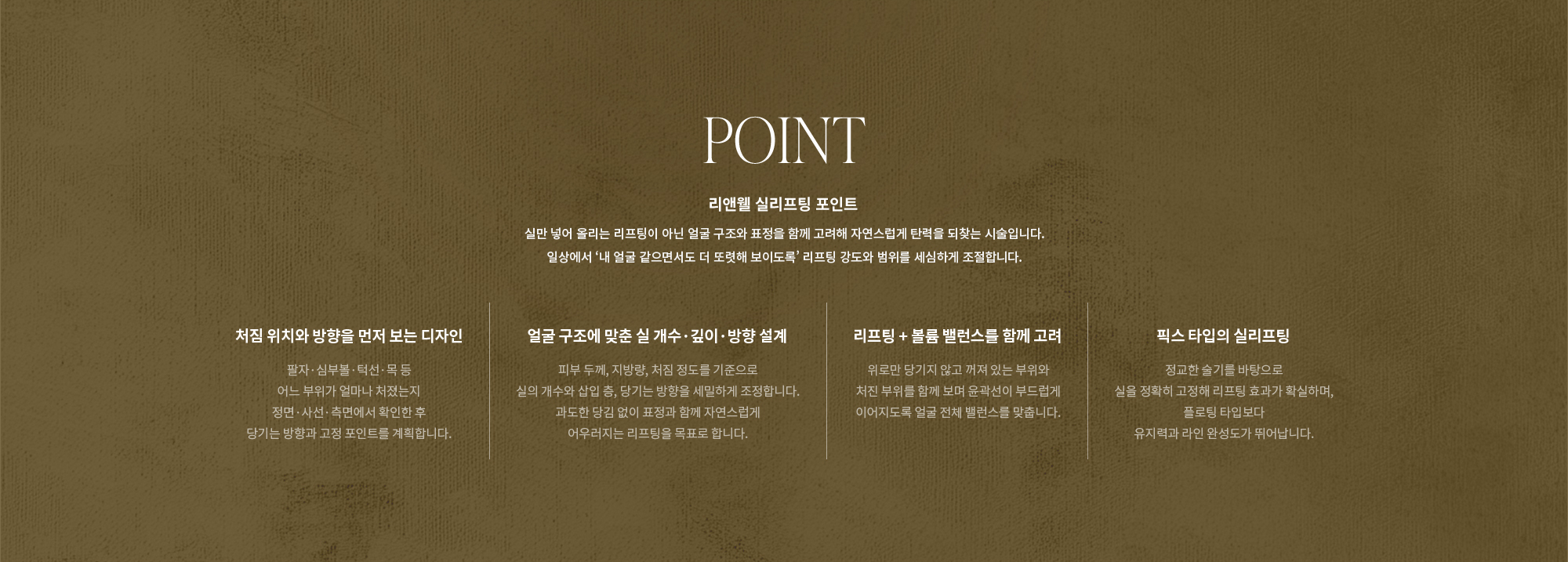 [POINT] 리앤웰 실리프팅 포인트 : 실만 넣어 올리는 리프팅이 아닌 얼굴 구조와 표정을 함께 고려해 자연스럽게 탄력을 되찾는 시술입니다. 일상에서 ‘내 얼굴 같으면서도 더 또렷해 보이도록’ 리프팅 강도와 범위를 세심하게 조절합니다. (처짐 위치와 방향을 먼저 보는 디자인 / 얼굴 구조에 맞춘 실 개수·깊이·방향 설계 / 리프팅 + 볼륨 밸런스를 함께 고려 / 픽스 타입의 실리프팅)