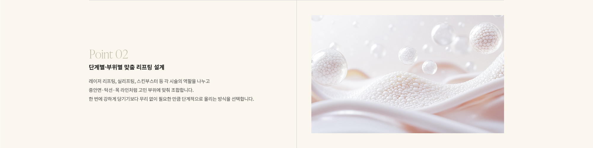 [Point 02] 단계별·부위별 맞춤 리프팅 설계 : 레이저 리프팅, 실리프팅, 스킨부스터 등 각 시술의 역할을 나누고 중안면·턱선·목 라인처럼 고민 부위에 맞춰 조합합니다. 한 번에 강하게 당기기보다 무리 없이 필요한 만큼 단계적으로 올리는 방식을 선택합니다.