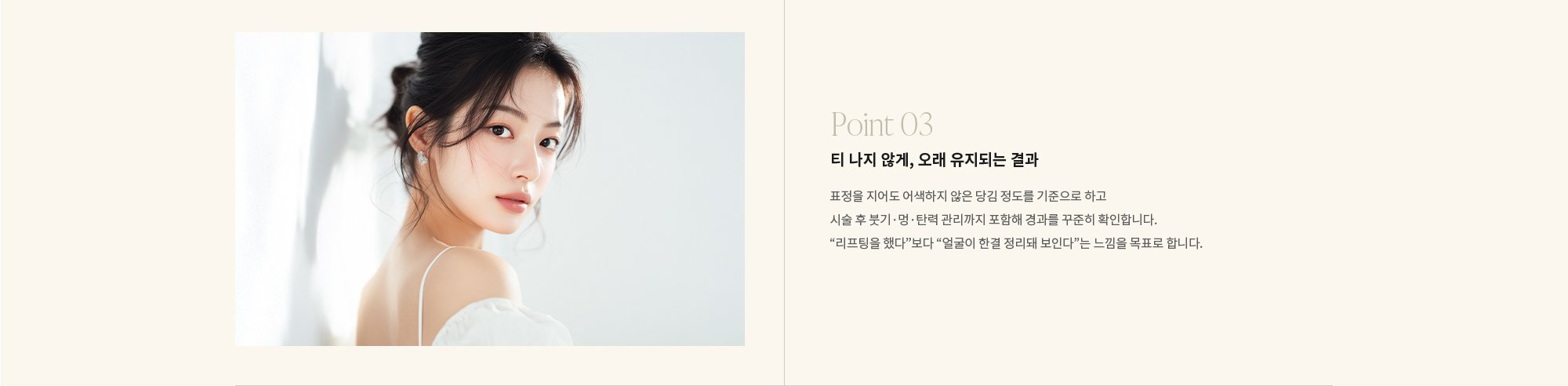 [Point 03] 티 나지 않게, 오래 유지되는 결과 : 표정을 지어도 어색하지 않은 당김 정도를 기준으로 하고 시술 후 붓기·멍·탄력 관리까지 포함해 경과를 꾸준히 확인합니다. “리프팅을 했다”보다 “얼굴이 한결 정리돼 보인다”는 느낌을 목표로 합니다.