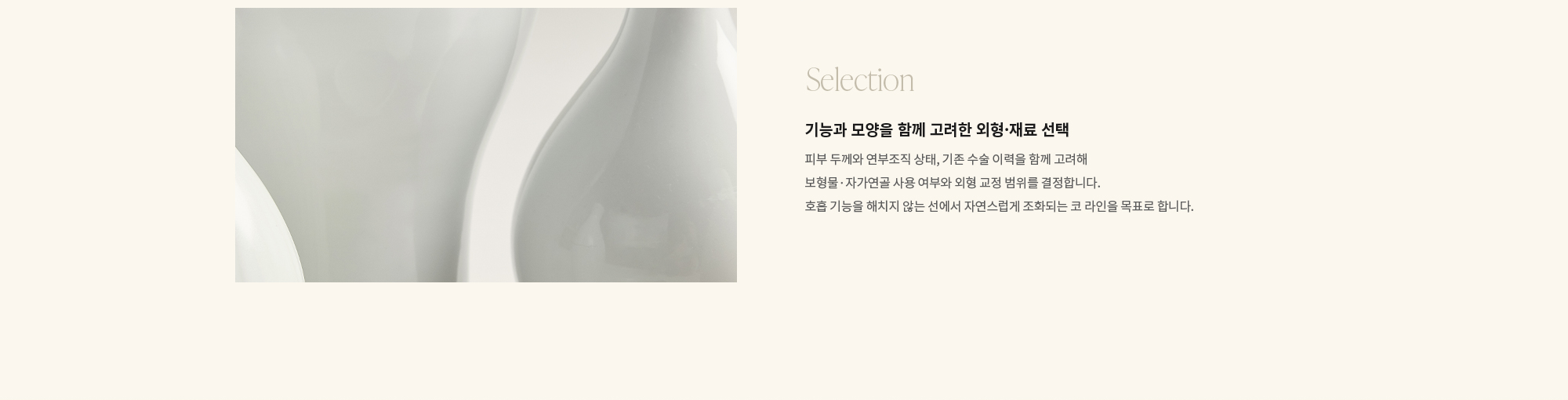 [Selection] 기능과 모양을 함께 고려한 외형·재료 선택 : 피부 두께와 연부조직 상태, 기존 수술 이력을 함께 고려해 보형물·자가연골 사용 여부와 외형 교정 범위를 결정합니다. 호흡 기능을 해치지 않는 선에서 자연스럽게 조화되는 코 라인을 목표로 합니다.