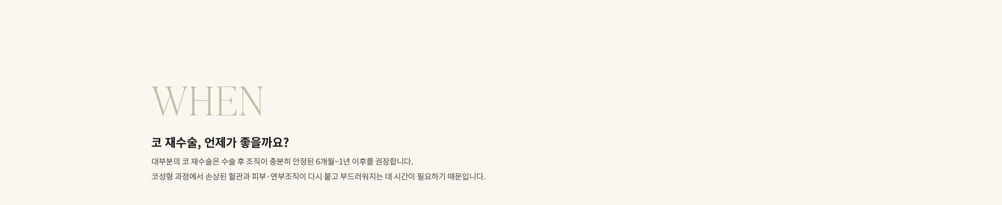 [WHEN] 코 재수술, 언제가 좋을까요? : 대부분의 코 재수술은 수술 후 조직이 충분히 안정된 6개월~1년 이후를 권장합니다. 코성형 과정에서 손상된 혈관과 피부·연부조직이 다시 붙고 부드러워지는 데 시간이 필요하기 때문입니다.