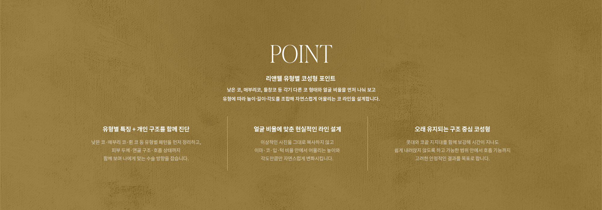 [POINT] 리앤웰 유형별 코성형 포인트 : 낮은 코, 매부리코, 들창코 등 각기 다른 코 형태와 얼굴 비율을 먼저 나눠 보고 유형에 따라 높이·길이·각도를 조합해 자연스럽게 어울리는 코 라인을 설계합니다. (유형별 특징 + 개인 구조를 함께 진단 / 얼굴 비율에 맞춘 현실적인 라인 설계 / 오래 유지되는 구조 중심 코성형)