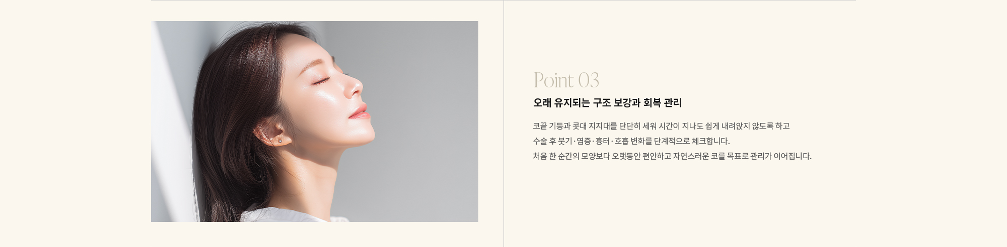 [Point 03] 오래 유지되는 구조 보강과 회복 관리 : 코끝 기둥과 콧대 지지대를 단단히 세워 시간이 지나도 쉽게 내려앉지 않도록 하고 수술 후 붓기·염증·흉터·호흡 변화를 단계적으로 체크합니다. 처음 한 순간의 모양보다 오랫동안 편안하고 자연스러운 코를 목표로 관리가 이어집니다.
