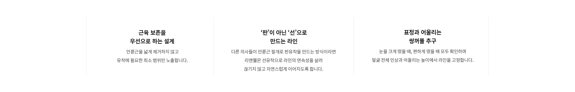 [근육 보존을 우선으로 하는 설계] 안륜근을 넓게 제거하지 않고 유착에 필요한 최소 범위만 노출합니다. / [‘판’이 아닌 ‘선’으로 만드는 라인] 다른 의사들이 안륜근 절개로 판유착을 만드는 방식이라면 리앤웰은 선유착으로 라인의 연속성을 살려 끊기지 않고 자연스럽게 이어지도록 합니다. / [표정과 어울리는 쌍꺼풀 추구] 눈을 크게 떴을 때, 편하게 떴을 때 모두 확인하며 얼굴 전체 인상과 어울리는 높이에서 라인을 고정합니다.