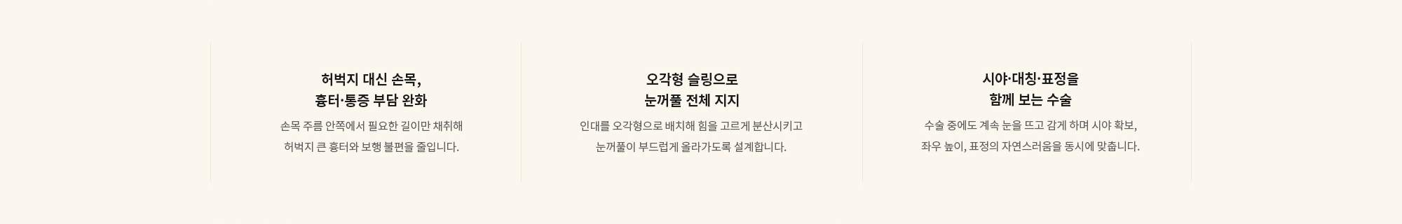 [허벅지 대신 손목, 흉터·통증 부담 완화] 손목 주름 안쪽에서 필요한 길이만 채취해 허벅지 큰 흉터와 보행 불편을 줄입니다. / [오각형 슬링으로 눈꺼풀 전체 지지] 인대를 오각형으로 배치해 힘을 고르게 분산시키고 눈꺼풀이 부드럽게 올라가도록 설계합니다. / [시야·대칭·표정을 함께 보는 수술] 수술 중에도 계속 눈을 뜨고 감게 하며 시야 확보, 좌우 높이, 표정의 자연스러움을 동시에 맞춥니다.
