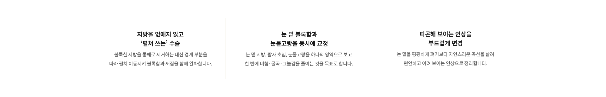 [지방을 없애지 않고 ‘펼쳐 쓰는’ 수술] 불룩한 지방을 통째로 제거하는 대신 경계 부분을 따라 펼쳐 이동시켜 볼록함과 꺼짐을 함께 완화합니다. / [눈 밑 볼록함과 눈물고랑을 동시에 교정] 눈 밑 지방, 팔자 초입, 눈물고랑을 하나의 영역으로 보고 한 번에 비침·굴곡·그늘감을 줄이는 것을 목표로 합니다. / [피곤해 보이는 인상을 부드럽게 변경] 눈 밑을 평평하게 펴기보다 자연스러운 곡선을 살려 편안하고 어려 보이는 인상으로 정리합니다.