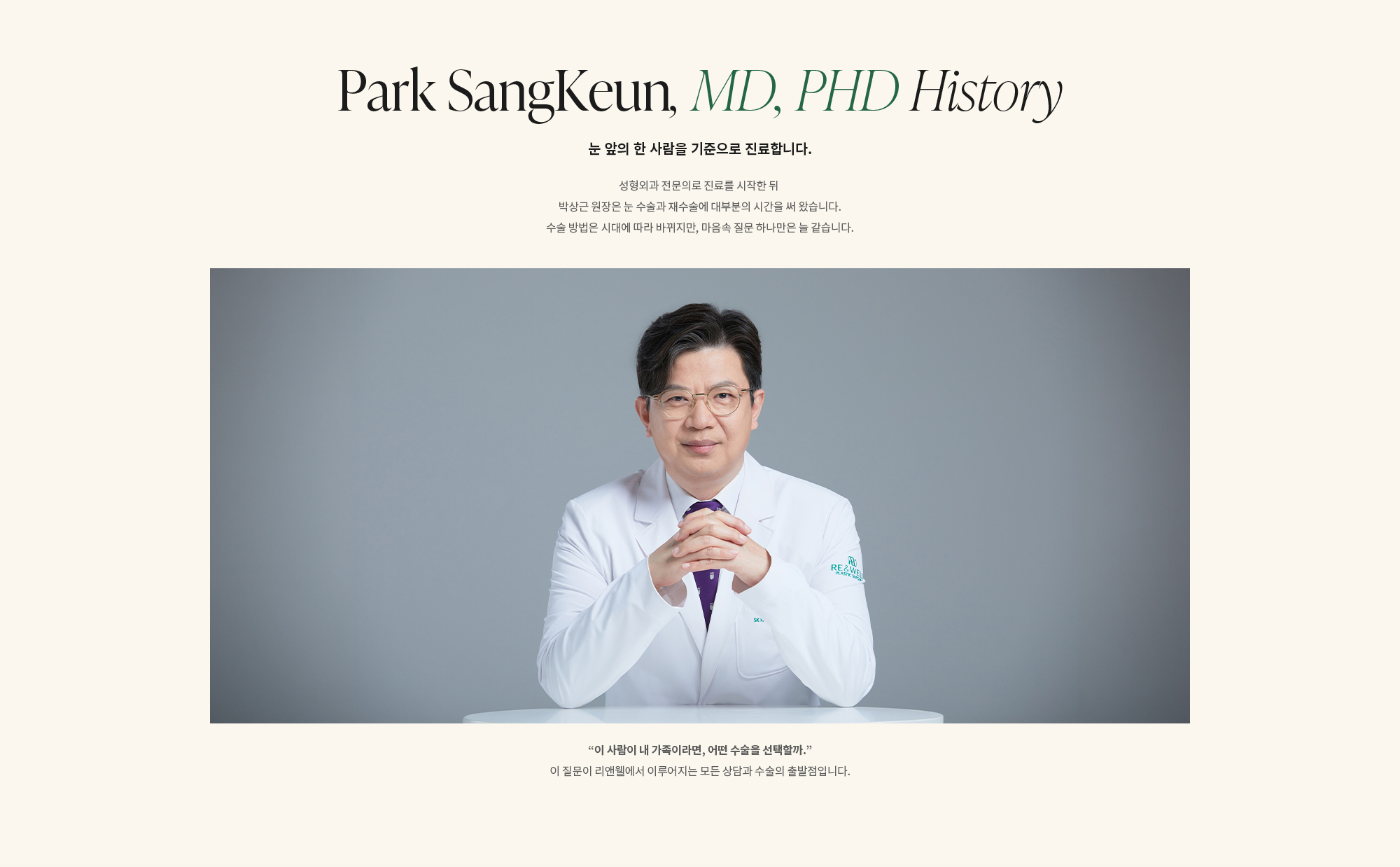 [Dr. Park SangKeun History] 눈 앞의 한 사람을 기준으로 진료합니다. 성형외과 전문의로 진료를 시작한 뒤 박상근 원장은 눈 수술과 재수술에 대부분의 시간을 써 왔습니다. 수술 방법은 시대에 따라 바뀌지만, 마음속 질문 하나만은 늘 같습니다. “이 사람이 내 가족이라면, 어떤 수술을 선택할까.” 이 질문이 리앤웰에서 이루어지는 모든 상담과 수술의 출발점입니다.