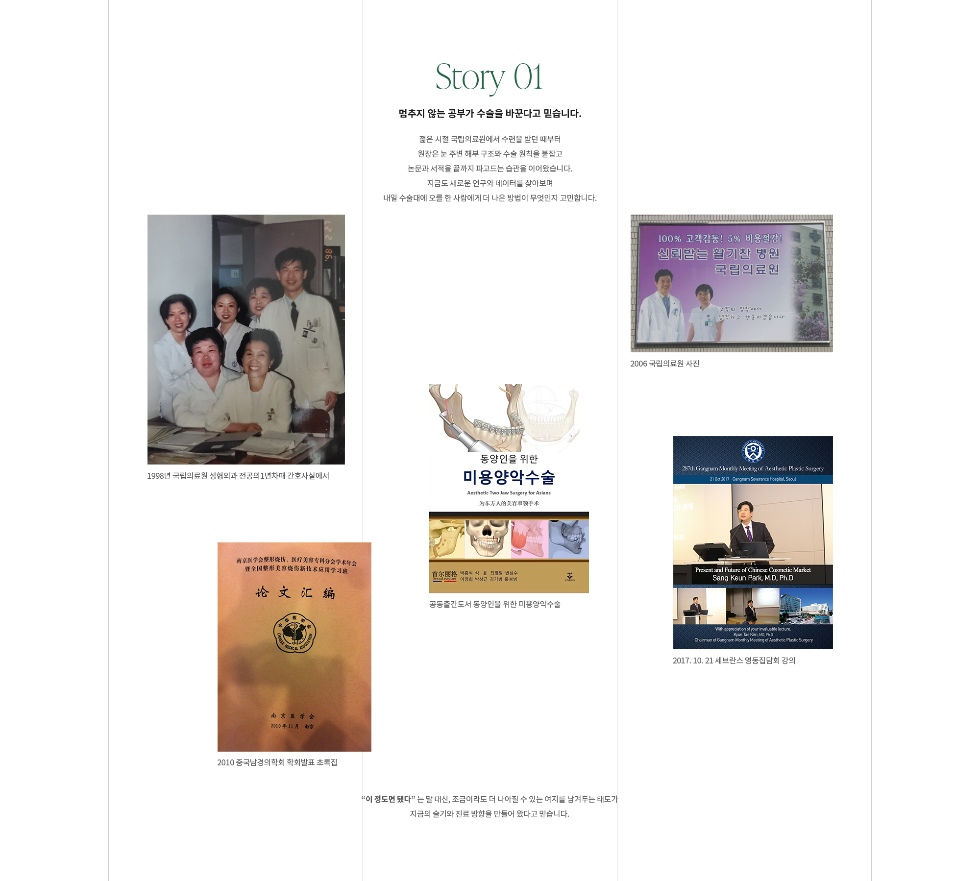 [Story 01] 멈추지 않는 공부가 수술을 바꾼다고 믿습니다. 젊은 시절 국립의료원에서 수련을 받던 때부터 원장은 눈 주변 해부 구조와 수술 원칙을 붙잡고 논문과 서적을 끝까지 파고드는 습관을 이어왔습니다. 지금도 새로운 연구와 데이터를 찾아보며 내일 수술대에 오를 한 사람에게 더 나은 방법이 무엇인지 고민합니다. “이 정도면 됐다” 는 말 대신, 조금이라도 더 나아질 수 있는 여지를 남겨두는 태도가 지금의 술기와 진료 방향을 만들어 왔다고 믿습니다.